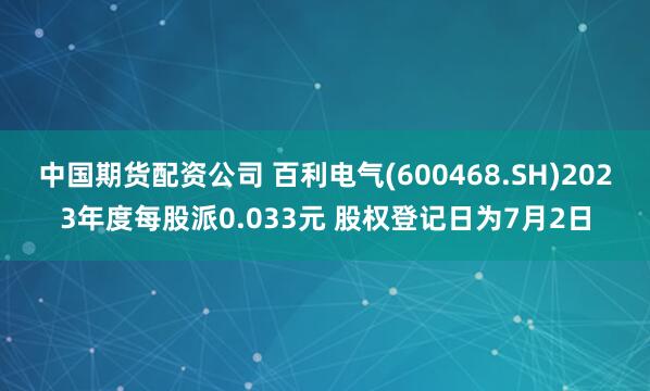 中国期货配资公司 百利电气(600468.SH)2023年度每股派0.033元 股权登记日为7月2日