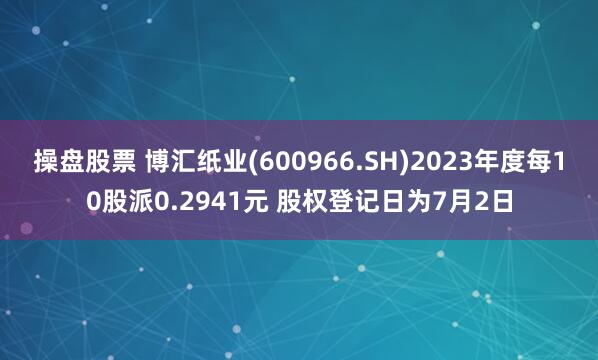 操盘股票 博汇纸业(600966.SH)2023年度每10股派0.2941元 股权登记日为7月2日
