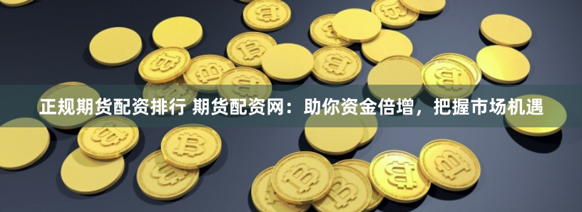 正规期货配资排行 期货配资网：助你资金倍增，把握市场机遇