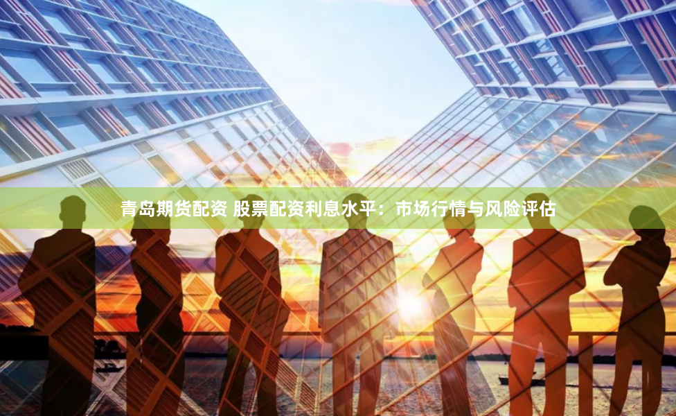 青岛期货配资 股票配资利息水平：市场行情与风险评估