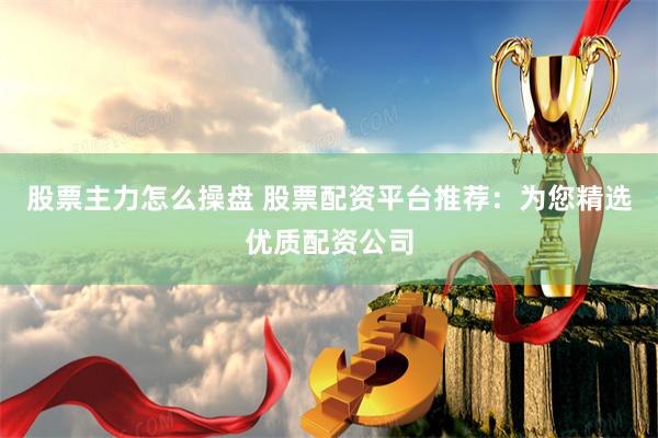 股票主力怎么操盘 股票配资平台推荐：为您精选优质配资公司