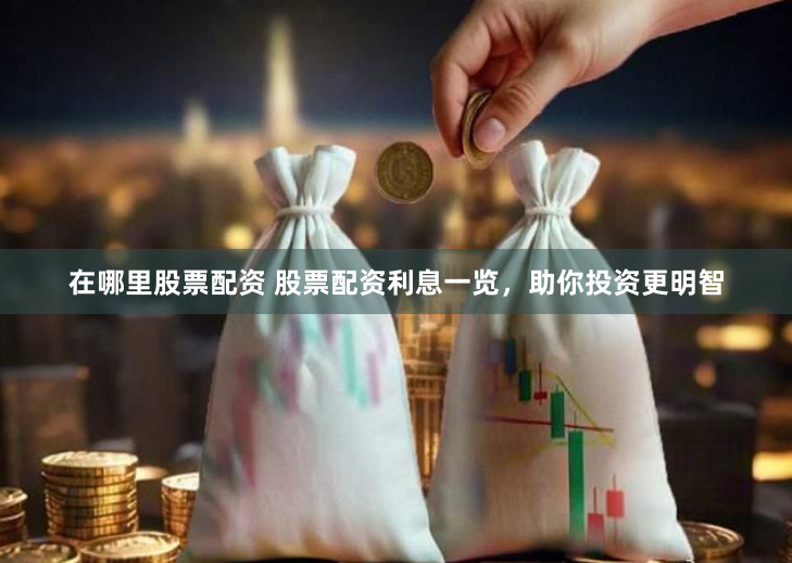 在哪里股票配资 股票配资利息一览，助你投资更明智