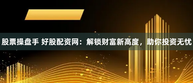 股票操盘手 好股配资网：解锁财富新高度，助你投资无忧