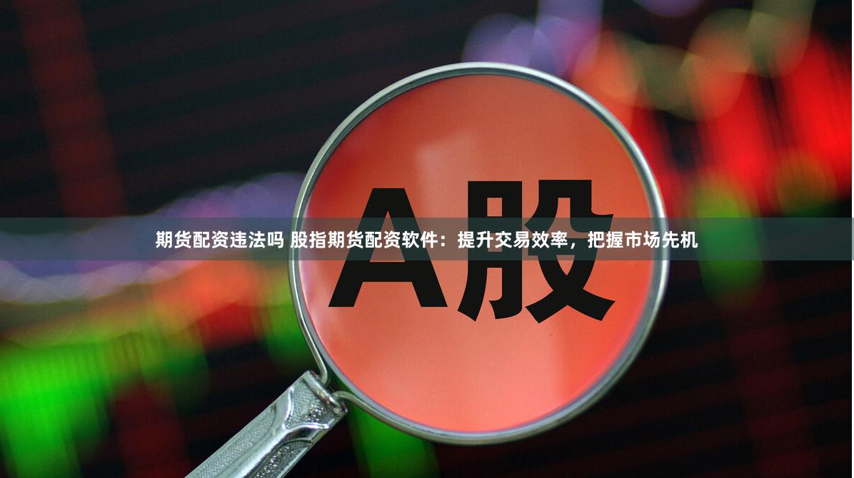 期货配资违法吗 股指期货配资软件：提升交易效率，把握市场先机
