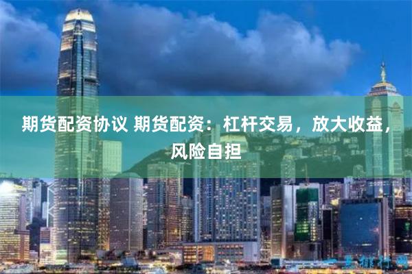 期货配资协议 期货配资：杠杆交易，放大收益，风险自担