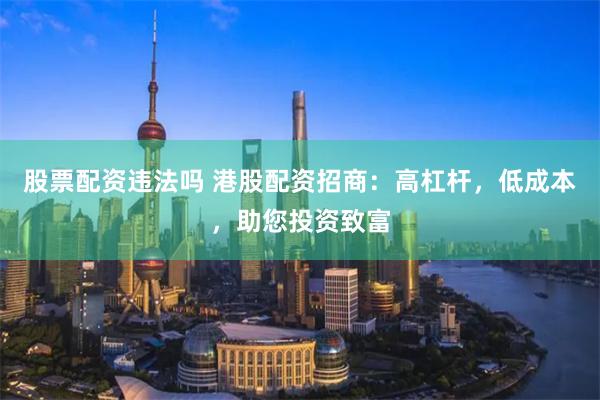 股票配资违法吗 港股配资招商：高杠杆，低成本，助您投资致富