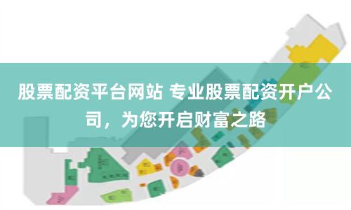 股票配资平台网站 专业股票配资开户公司，为您开启财富之路