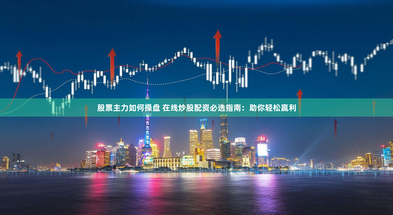股票主力如何操盘 在线炒股配资必选指南：助你轻松赢利