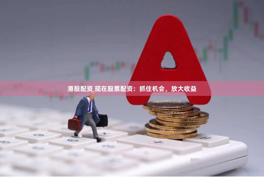 港股配资 现在股票配资：抓住机会，放大收益