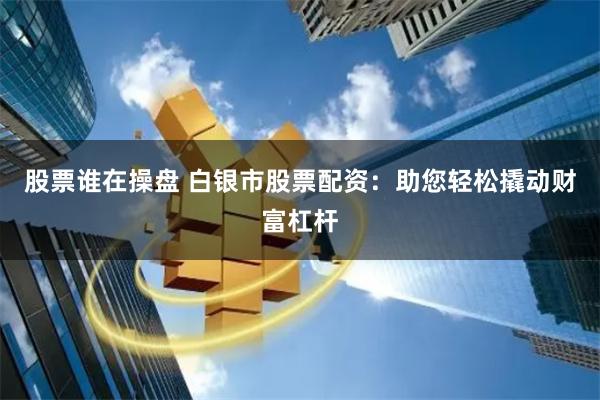 股票谁在操盘 白银市股票配资：助您轻松撬动财富杠杆