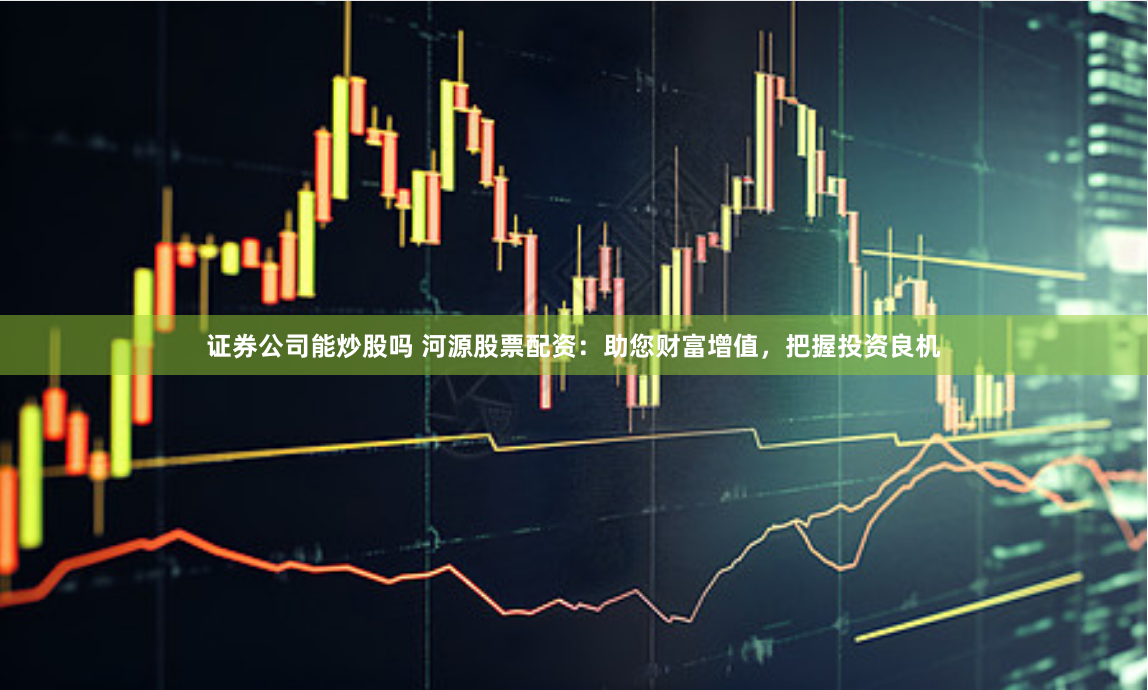 证券公司能炒股吗 河源股票配资：助您财富增值，把握投资良机