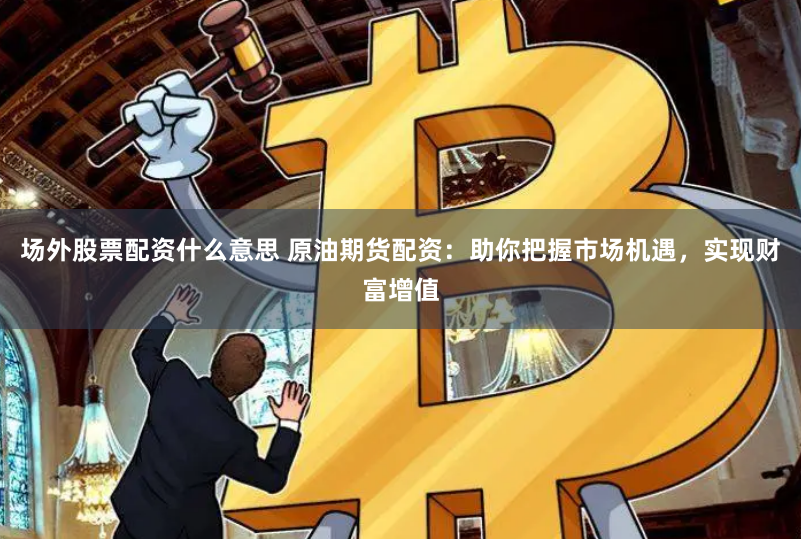 场外股票配资什么意思 原油期货配资：助你把握市场机遇，实现财富增值