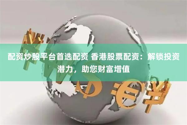 配资炒股平台首选配资 香港股票配资:解锁投资潜力,助您财富增值