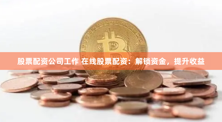 股票配资公司工作 在线股票配资：解锁资金，提升收益