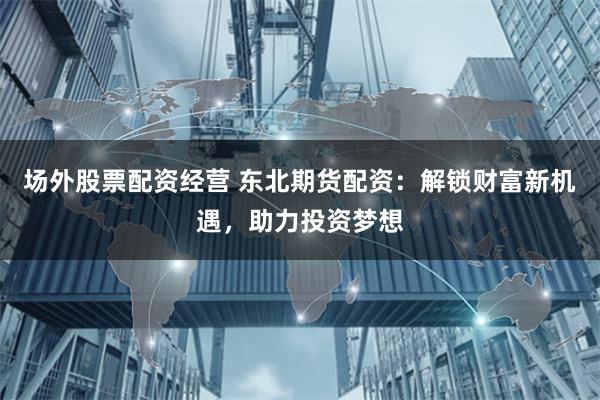 场外股票配资经营 东北期货配资：解锁财富新机遇，助力投资梦想