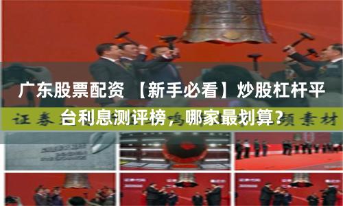 广东股票配资 【新手必看】炒股杠杆平台利息测评榜,哪家最划算?