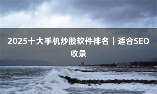 2025十大手机炒股软件排名｜适合SEO收录