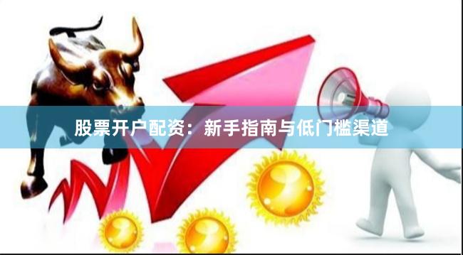股票开户配资:新手指南与低门槛渠道