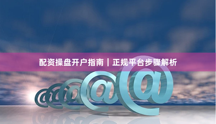 配资操盘开户指南｜正规平台步骤解析